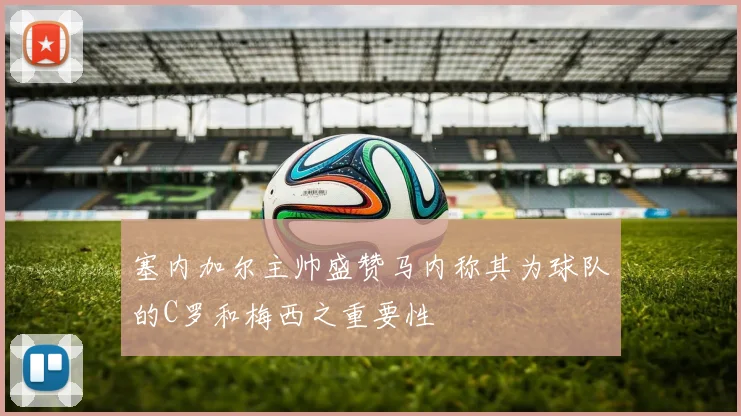 塞内加尔主帅盛赞马内称其为球队的C罗和梅西之重要性