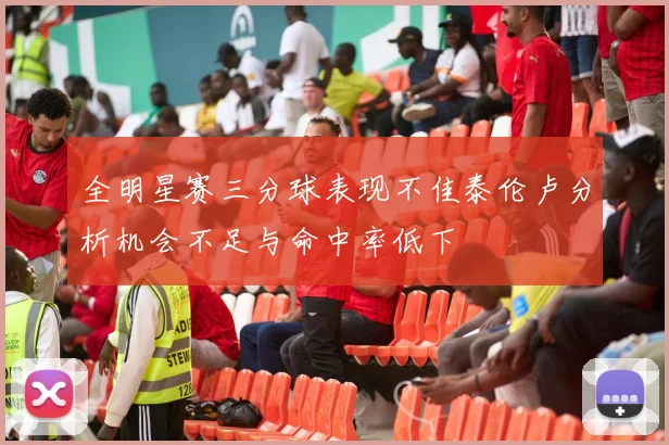 全明星赛三分球表现不佳泰伦卢分析机会不足与命中率低下