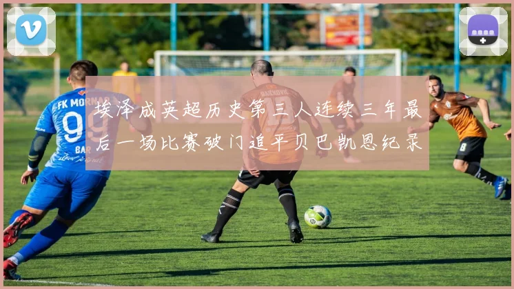 埃泽成英超历史第三人连续三年最后一场比赛破门追平贝巴凯恩纪录