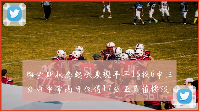 维金斯状态起伏表现平平16投6中三分命中率尚可仅得17分正负值惨淡12