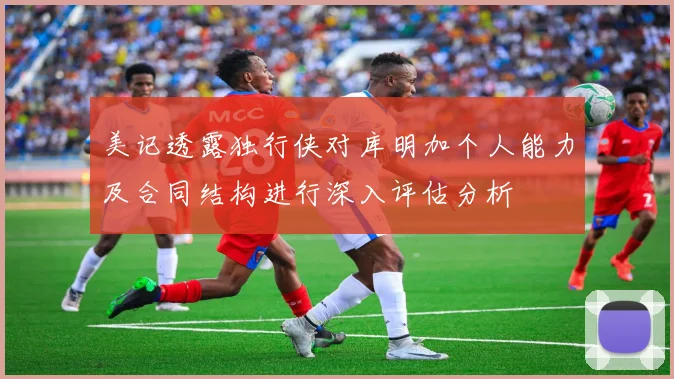 美记透露独行侠对库明加个人能力及合同结构进行深入评估分析