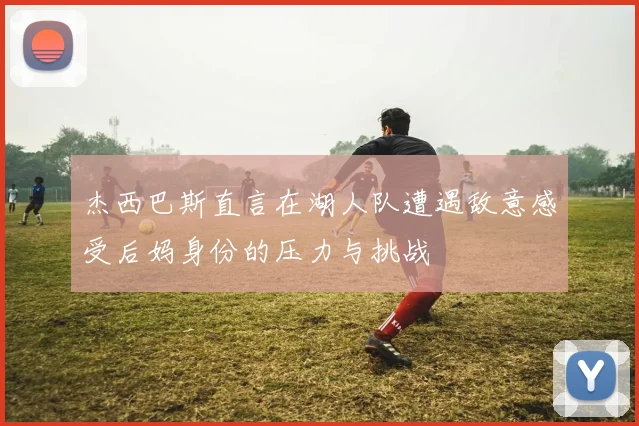 杰西巴斯直言在湖人队遭遇敌意感受后妈身份的压力与挑战