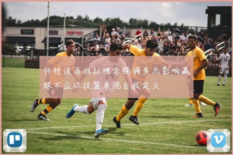怀特谈马祖拉理念强调多元影响赢球不应以投篮表现自我定义