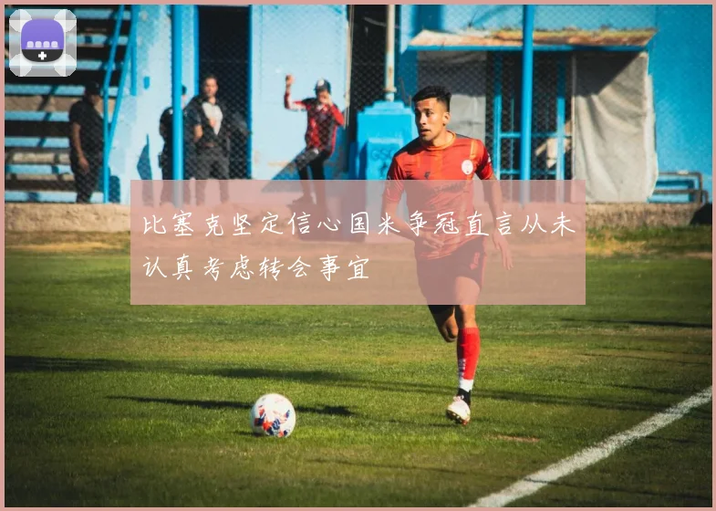 比塞克坚定信心国米争冠直言从未认真考虑转会事宜