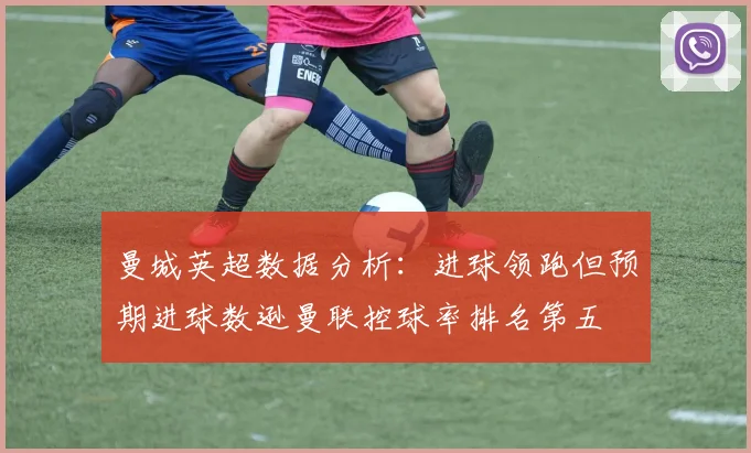 曼城英超数据分析：进球领跑但预期进球数逊曼联控球率排名第五