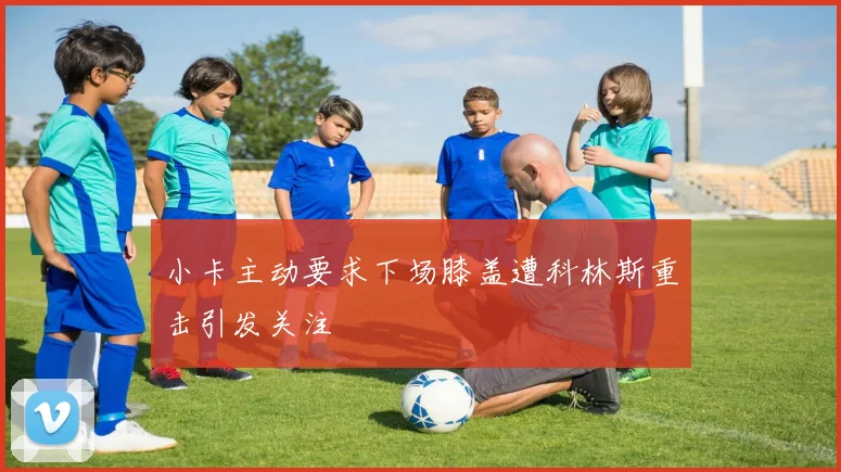 小卡主动要求下场膝盖遭科林斯重击引发关注