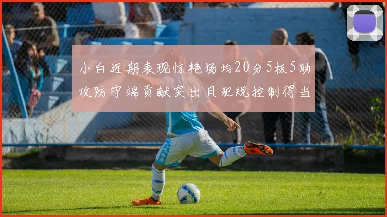 小白近期表现惊艳场均20分5板5助攻防守端贡献突出且犯规控制得当