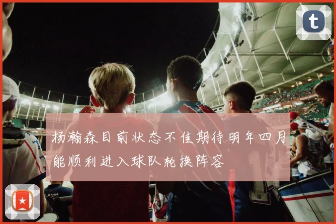 杨瀚森目前状态不佳期待明年四月能顺利进入球队轮换阵容