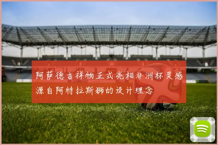 阿萨德吉祥物正式亮相非洲杯灵感源自阿特拉斯狮的设计理念