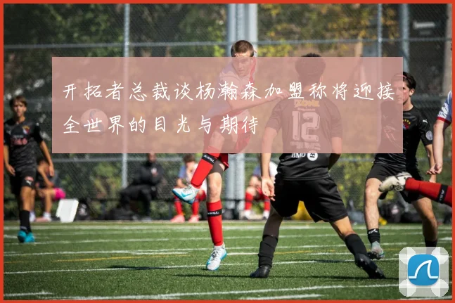 开拓者总裁谈杨瀚森加盟称将迎接全世界的目光与期待