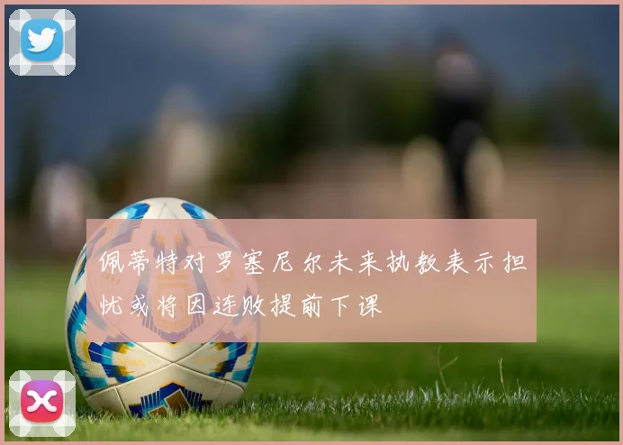 佩蒂特对罗塞尼尔未来执教表示担忧或将因连败提前下课
