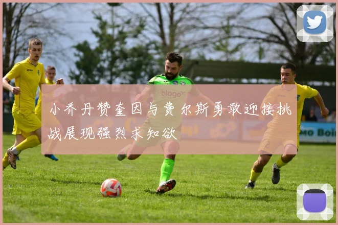 小乔丹赞奎因与费尔斯勇敢迎接挑战展现强烈求知欲