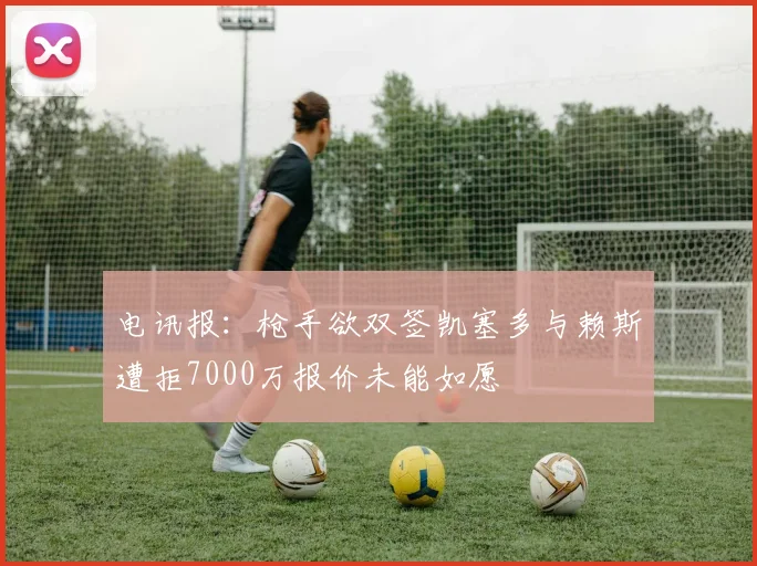 电讯报：枪手欲双签凯塞多与赖斯遭拒7000万报价未能如愿