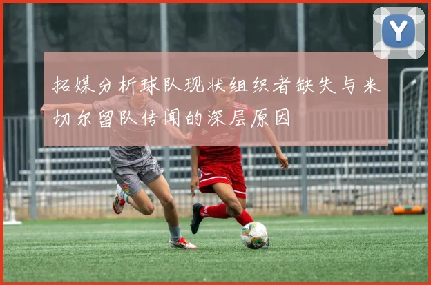 拓媒分析球队现状组织者缺失与米切尔留队传闻的深层原因