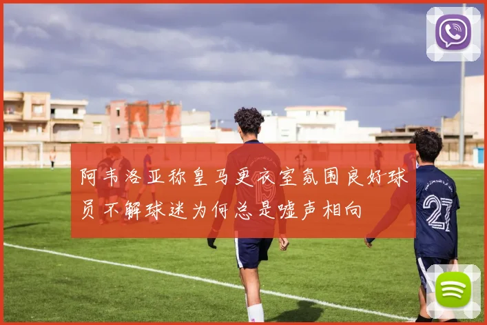 阿韦洛亚称皇马更衣室氛围良好球员不解球迷为何总是嘘声相向