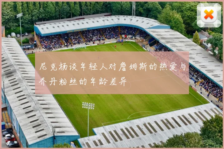尼克杨谈年轻人对詹姆斯的热爱与乔丹粉丝的年龄差异