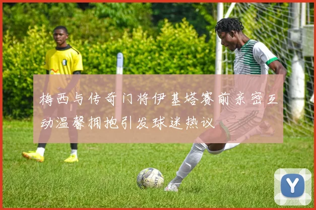 梅西与传奇门将伊基塔赛前亲密互动温馨拥抱引发球迷热议