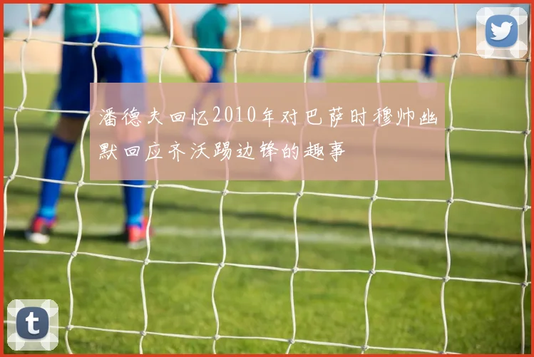 潘德夫回忆2010年对巴萨时穆帅幽默回应齐沃踢边锋的趣事
