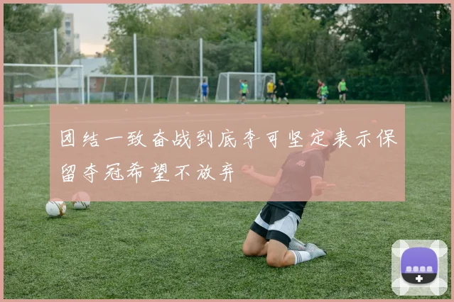 团结一致奋战到底李可坚定表示保留夺冠希望不放弃