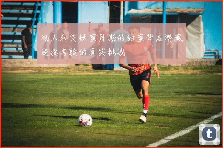 湖人和艾顿蜜月期的甜蜜背后潜藏逆境考验的真实挑战