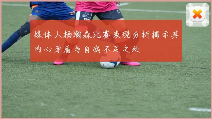 媒体人杨瀚森比赛表现分析揭示其内心矛盾与自我不足之处