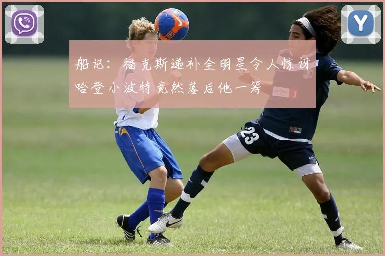 船记：福克斯递补全明星令人惊讶哈登小波特竟然落后他一筹