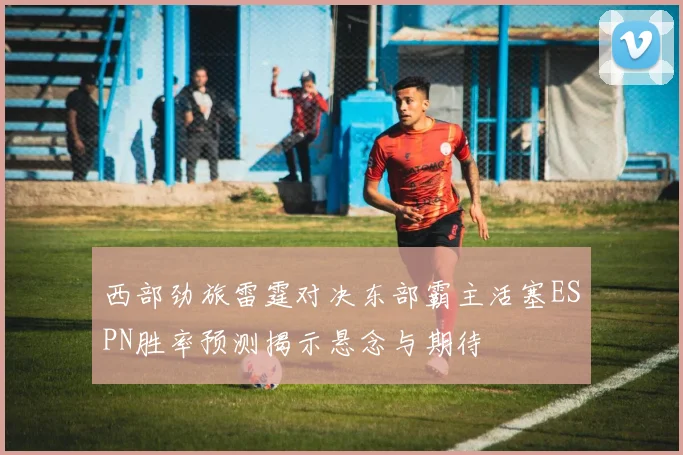 西部劲旅雷霆对决东部霸主活塞ESPN胜率预测揭示悬念与期待