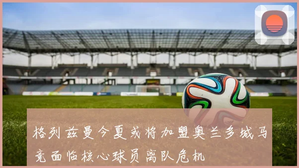 格列兹曼今夏或将加盟奥兰多城马竞面临核心球员离队危机