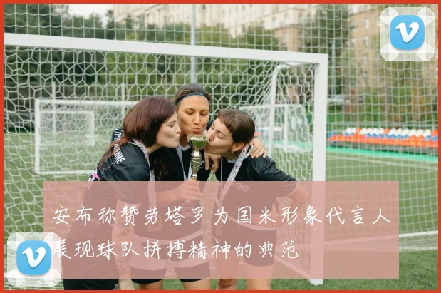 安布称赞劳塔罗为国米形象代言人展现球队拼搏精神的典范
