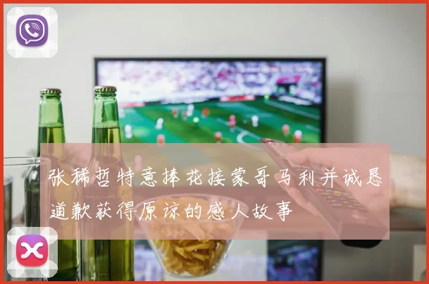 张稀哲特意捧花接蒙哥马利并诚恳道歉获得原谅的感人故事