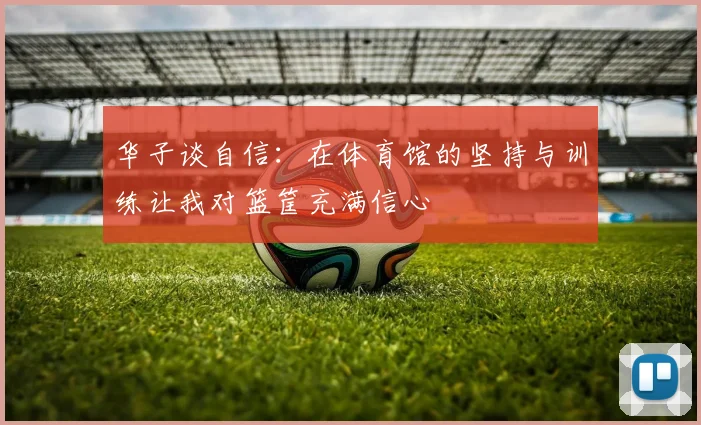 华子谈自信：在体育馆的坚持与训练让我对篮筐充满信心