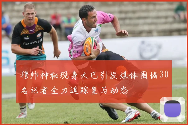 穆帅神秘现身大巴引发媒体围堵30名记者全力追踪皇马动态
