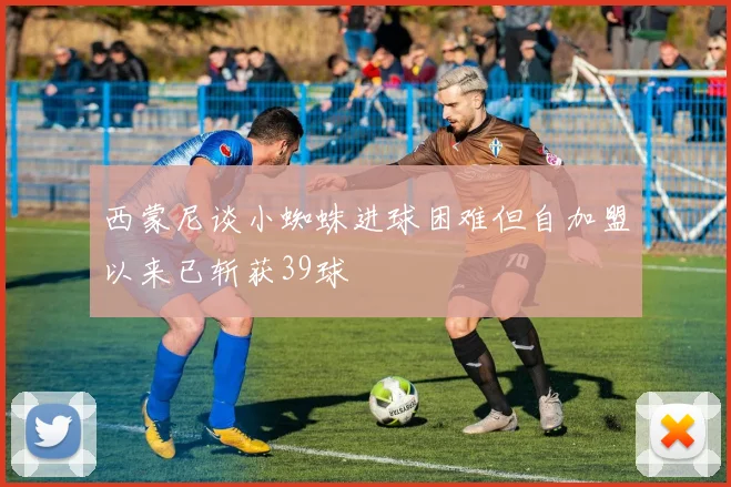 西蒙尼谈小蜘蛛进球困难但自加盟以来已斩获39球