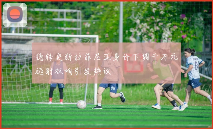 德转更新拉菲尼亚身价下调千万元远射双响引发热议